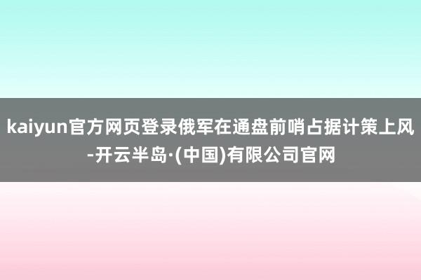 kaiyun官方网页登录俄军在通盘前哨占据计策上风-开云半岛·(中国)有限公司官网