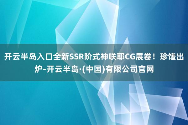 开云半岛入口全新SSR阶式神咲耶CG展卷！珍馐出炉-开云半岛·(中国)有限公司官网