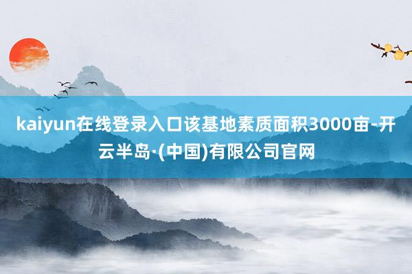 kaiyun在线登录入口该基地素质面积3000亩-开云半岛·(中国)有限公司官网