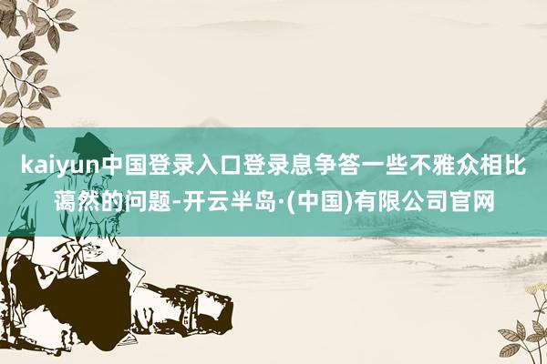 kaiyun中国登录入口登录息争答一些不雅众相比蔼然的问题-开云半岛·(中国)有限公司官网