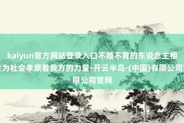 kaiyun官方网站登录入口不婚不育的东说念主相似在为社会孝顺着我方的力量-开云半岛·(中国)有限公司官网