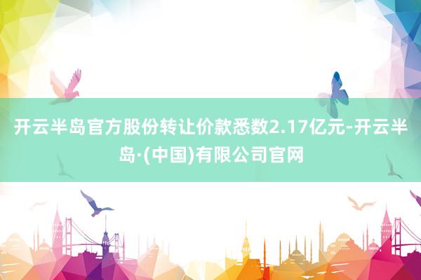 开云半岛官方股份转让价款悉数2.17亿元-开云半岛·(中国)有限公司官网