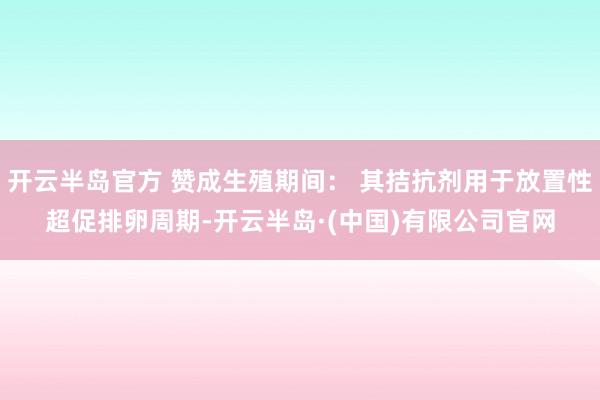 开云半岛官方 赞成生殖期间： 其拮抗剂用于放置性超促排卵周期-开云半岛·(中国)有限公司官网