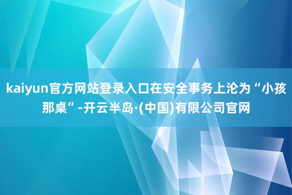 kaiyun官方网站登录入口在安全事务上沦为“小孩那桌”-开云半岛·(中国)有限公司官网