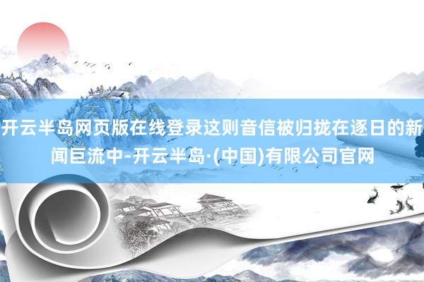 开云半岛网页版在线登录这则音信被归拢在逐日的新闻巨流中-开云半岛·(中国)有限公司官网