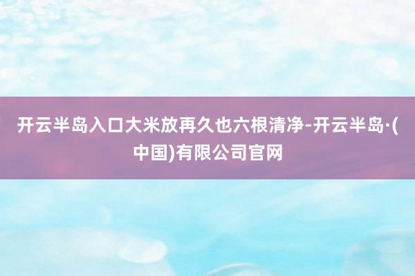 开云半岛入口大米放再久也六根清净-开云半岛·(中国)有限公司官网
