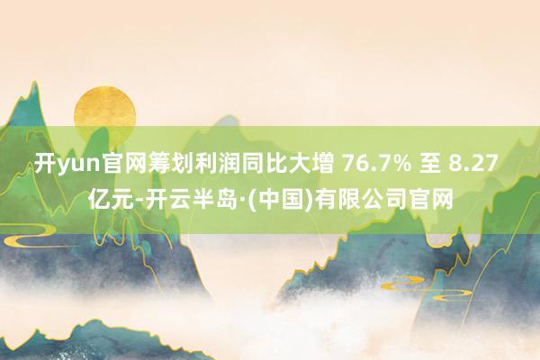 开yun官网筹划利润同比大增 76.7% 至 8.27 亿元-开云半岛·(中国)有限公司官网