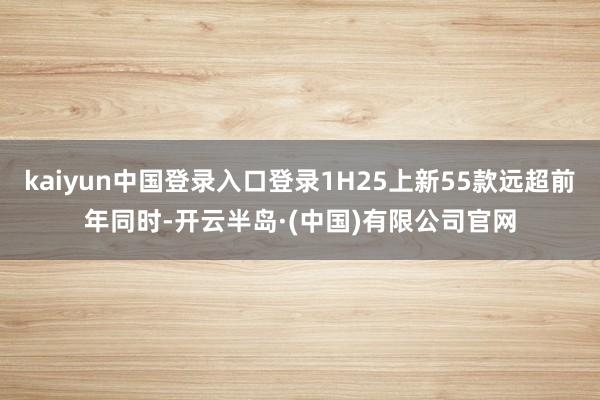 kaiyun中国登录入口登录1H25上新55款远超前年同时-开云半岛·(中国)有限公司官网