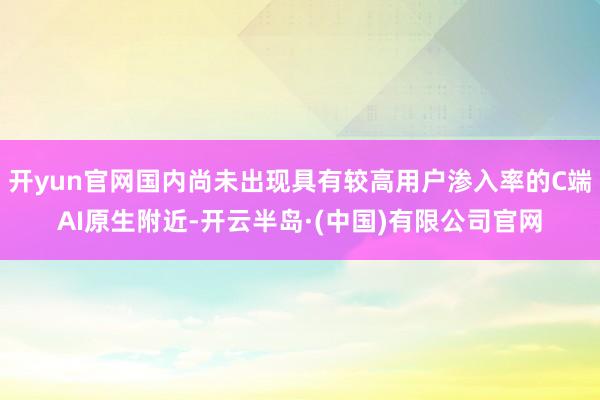 开yun官网国内尚未出现具有较高用户渗入率的C端AI原生附近-开云半岛·(中国)有限公司官网