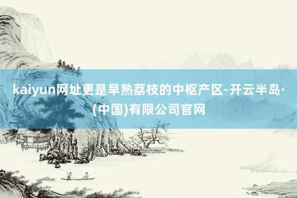 kaiyun网址更是早熟荔枝的中枢产区-开云半岛·(中国)有限公司官网