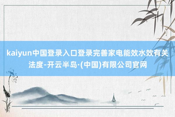 kaiyun中国登录入口登录完善家电能效水效有关法度-开云半岛·(中国)有限公司官网