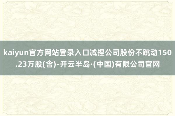 kaiyun官方网站登录入口减捏公司股份不跳动150.23万股(含)-开云半岛·(中国)有限公司官网