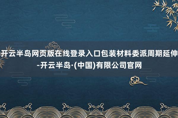 开云半岛网页版在线登录入口包装材料委派周期延伸-开云半岛·(中国)有限公司官网