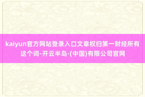 kaiyun官方网站登录入口文章权归第一财经所有这个词-开云半岛·(中国)有限公司官网