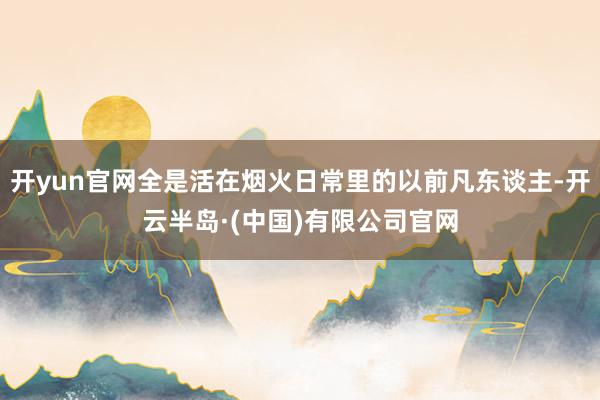 开yun官网全是活在烟火日常里的以前凡东谈主-开云半岛·(中国)有限公司官网